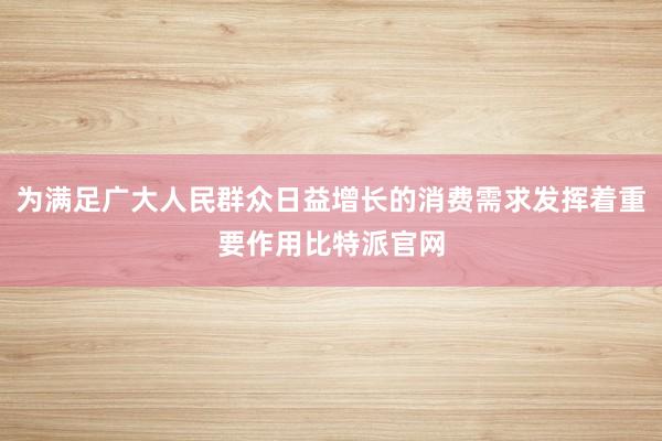 为满足广大人民群众日益增长的消费需求发挥着重要作用比特派官网