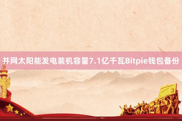 并网太阳能发电装机容量7.1亿千瓦Bitpie钱包备份